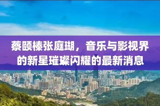蔡頤榛張庭瑚，音樂與影視界的新星璀璨閃耀的最新消息