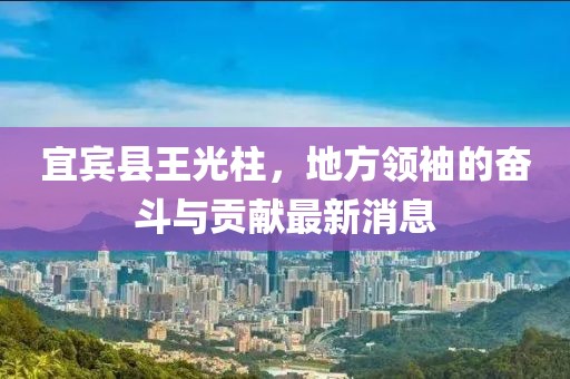 宜賓縣王光柱，地方領(lǐng)袖的奮斗與貢獻最新消息