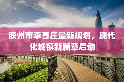 膠州市李哥莊最新規(guī)劃，現(xiàn)代化城鎮(zhèn)新篇章啟動(dòng)