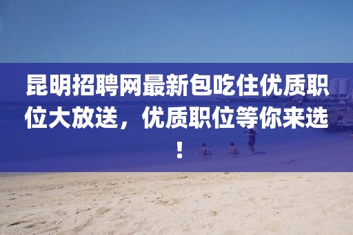 昆明招聘網(wǎng)最新包吃住優(yōu)質(zhì)職位大放送，優(yōu)質(zhì)職位等你來選！