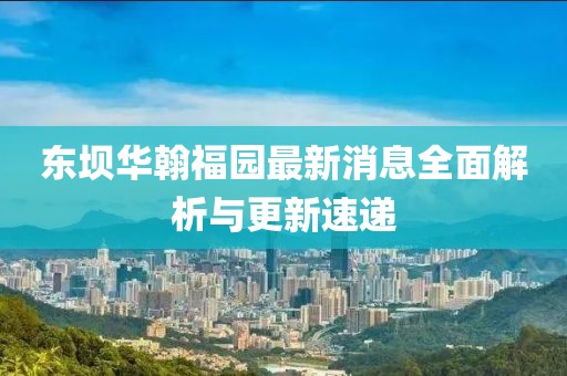 東壩華翰福園最新消息全面解析與更新速遞