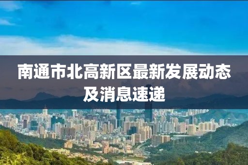南通市北高新區(qū)最新發(fā)展動(dòng)態(tài)及消息速遞