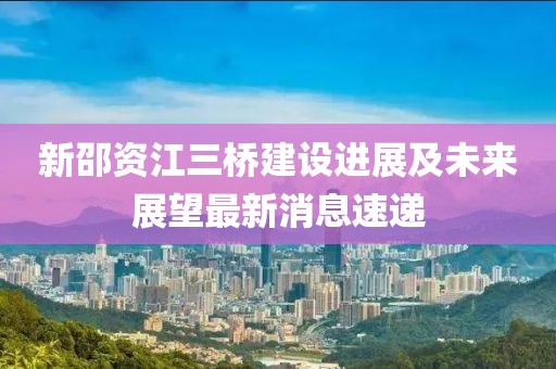 新邵資江三橋建設(shè)進展及未來展望最新消息速遞