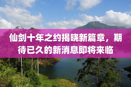 仙劍十年之約揭曉新篇章，期待已久的新消息即將來臨