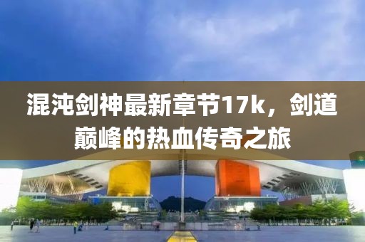 混沌劍神最新章節(jié)17k，劍道巔峰的熱血傳奇之旅