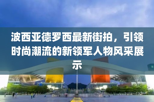 波西亞德羅西最新街拍，引領(lǐng)時(shí)尚潮流的新領(lǐng)軍人物風(fēng)采展示
