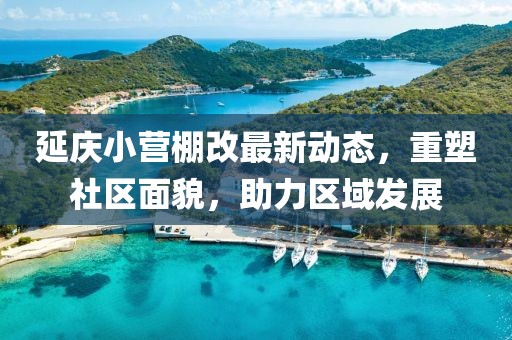 延慶小營棚改最新動態(tài)，重塑社區(qū)面貌，助力區(qū)域發(fā)展