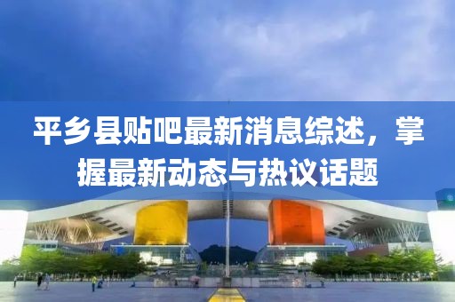 平鄉(xiāng)縣貼吧最新消息綜述，掌握最新動態(tài)與熱議話題