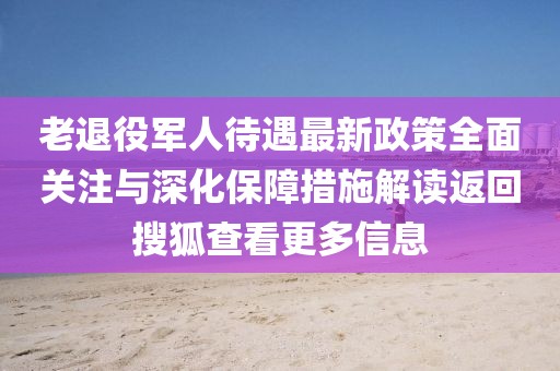 老退役軍人待遇最新政策全面關(guān)注與深化保障措施解讀返回搜狐查看更多信息