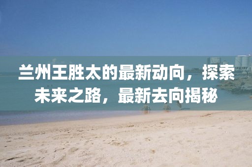 蘭州王勝太的最新動向，探索未來之路，最新去向揭秘