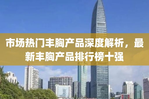 市場熱門豐胸產(chǎn)品深度解析，最新豐胸產(chǎn)品排行榜十強(qiáng)