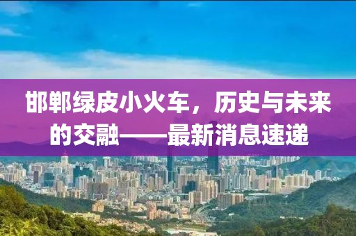 邯鄲綠皮小火車，歷史與未來的交融——最新消息速遞