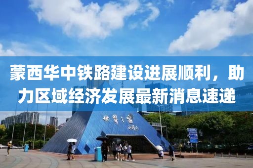 蒙西華中鐵路建設(shè)進(jìn)展順利，助力區(qū)域經(jīng)濟(jì)發(fā)展最新消息速遞