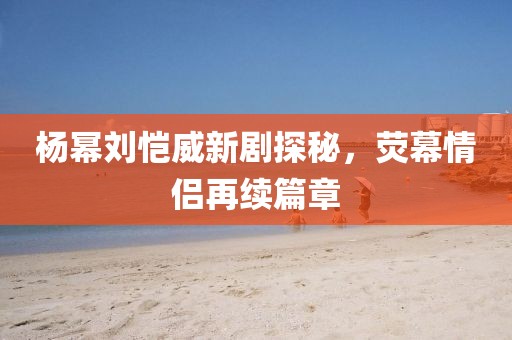 楊冪劉愷威新劇探秘，熒幕情侶再續(xù)篇章