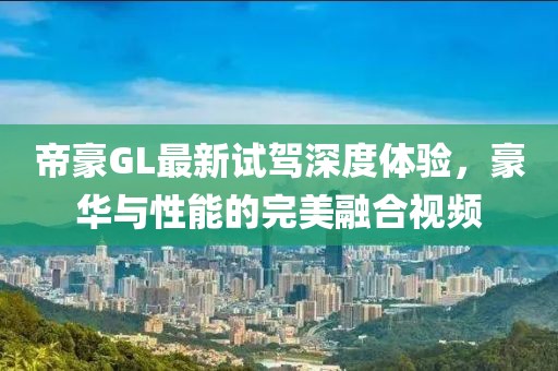 帝豪GL最新試駕深度體驗，豪華與性能的完美融合視頻