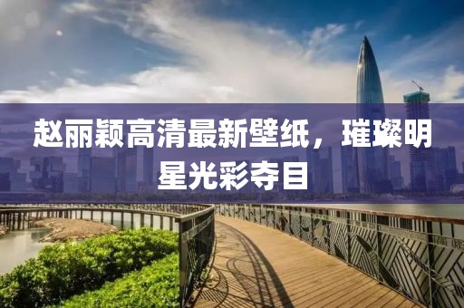 趙麗穎高清最新壁紙，璀璨明星光彩奪目