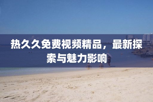 熱久久免費視頻精品，最新探索與魅力影響