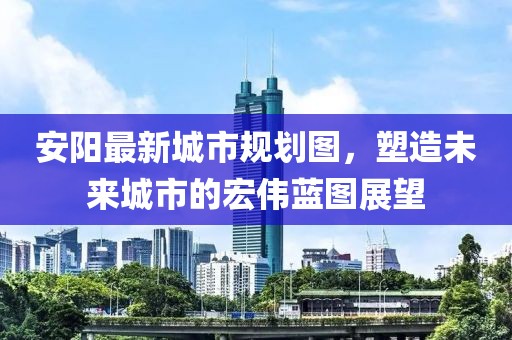 安陽最新城市規(guī)劃圖，塑造未來城市的宏偉藍(lán)圖展望