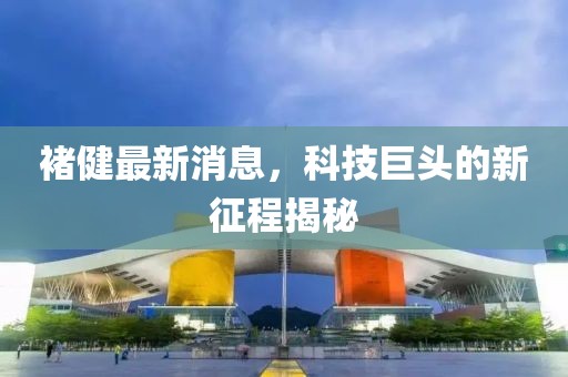 褚健最新消息，科技巨頭的新征程揭秘