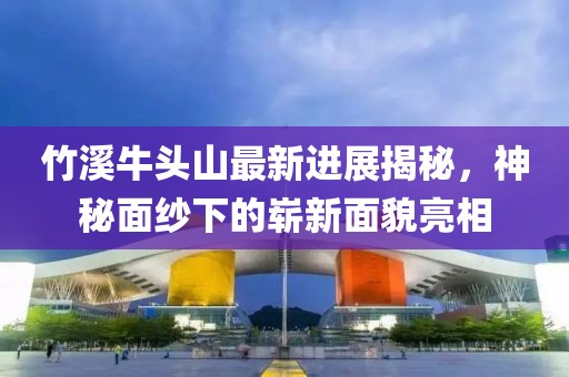 竹溪牛頭山最新進(jìn)展揭秘，神秘面紗下的嶄新面貌亮相