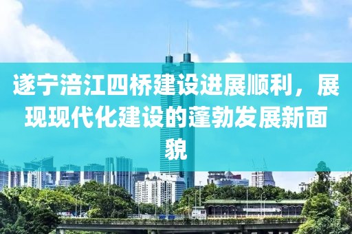 遂寧涪江四橋建設(shè)進(jìn)展順利，展現(xiàn)現(xiàn)代化建設(shè)的蓬勃發(fā)展新面貌