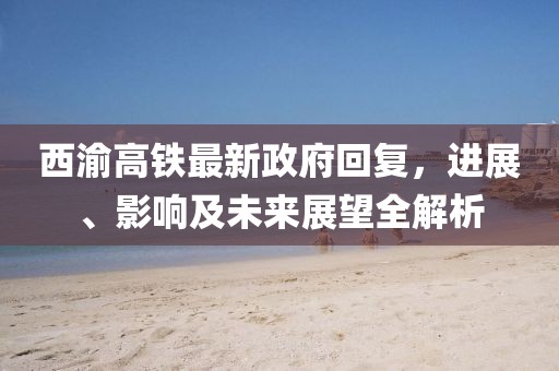 西渝高鐵最新政府回復(fù)，進(jìn)展、影響及未來展望全解析