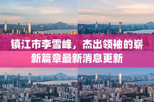 鎮(zhèn)江市李雪峰，杰出領(lǐng)袖的嶄新篇章最新消息更新