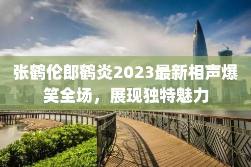 張鶴倫郎鶴炎2023最新相聲爆笑全場，展現(xiàn)獨(dú)特魅力