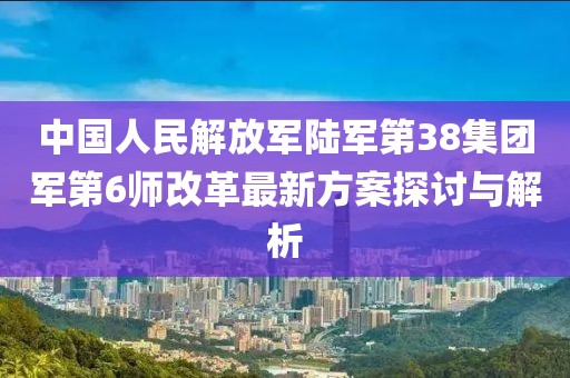 中國(guó)人民解放軍陸軍第38集團(tuán)軍第6師改革最新方案探討與解析