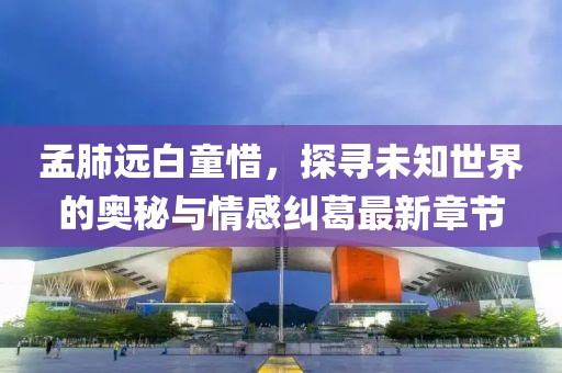 孟肺遠(yuǎn)白童惜，探尋未知世界的奧秘與情感糾葛最新章節(jié)