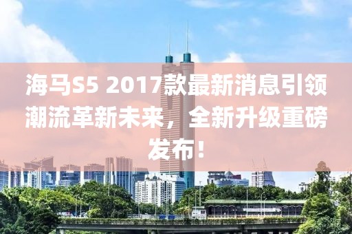 海馬S5 2017款最新消息引領(lǐng)潮流革新未來(lái)，全新升級(jí)重磅發(fā)布！