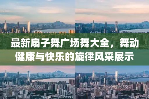 最新扇子舞廣場舞大全，舞動健康與快樂的旋律風(fēng)采展示