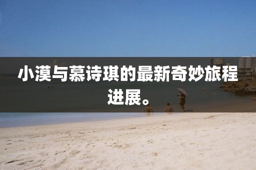 小漠與慕詩琪的最新奇妙旅程進(jìn)展。