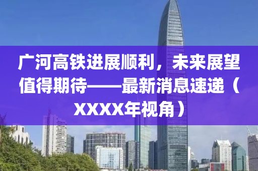 廣河高鐵進展順利，未來展望值得期待——最新消息速遞（XXXX年視角）
