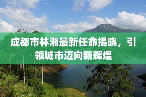 成都市林湘最新任命揭曉，引領(lǐng)城市邁向新輝煌
