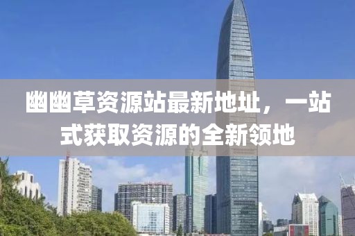 幽幽草資源站最新地址，一站式獲取資源的全新領(lǐng)地