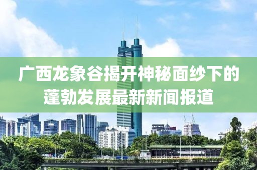 廣西龍象谷揭開神秘面紗下的蓬勃發(fā)展最新新聞報(bào)道