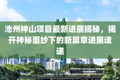 池州神山項(xiàng)目最新進(jìn)展揭秘，揭開(kāi)神秘面紗下的新篇章進(jìn)展速遞