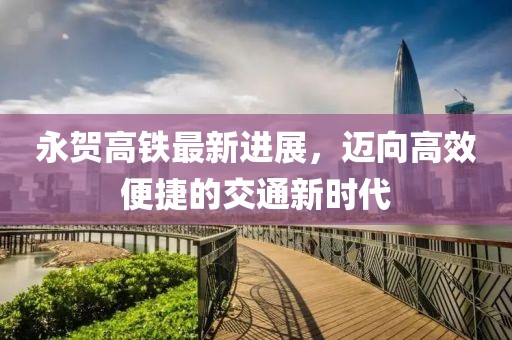 永賀高鐵最新進(jìn)展，邁向高效便捷的交通新時(shí)代