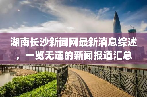 湖南長(zhǎng)沙新聞網(wǎng)最新消息綜述，一覽無(wú)遺的新聞報(bào)道匯總