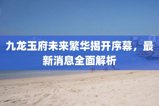 九龍玉府未來繁華揭開序幕，最新消息全面解析
