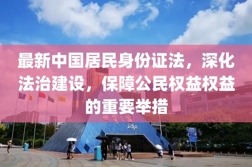 最新中國居民身份證法，深化法治建設，保障公民權益權益的重要舉措