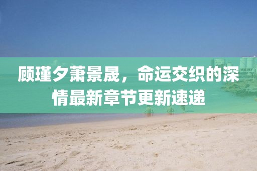 顧瑾夕蕭景晟，命運(yùn)交織的深情最新章節(jié)更新速遞