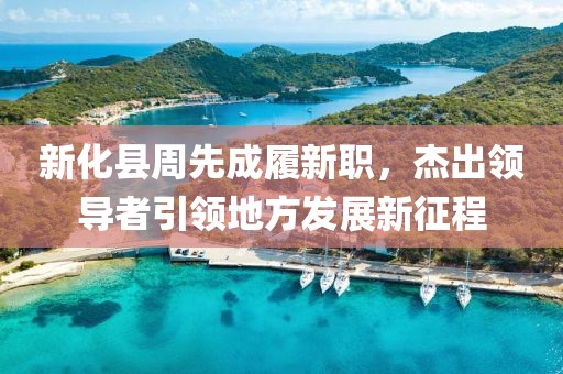 新化縣周先成履新職，杰出領(lǐng)導(dǎo)者引領(lǐng)地方發(fā)展新征程
