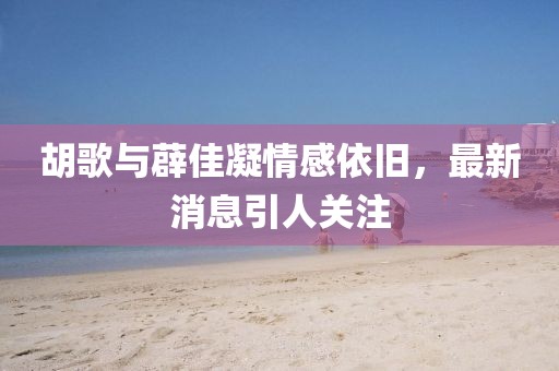 胡歌與薜佳凝情感依舊，最新消息引人關(guān)注