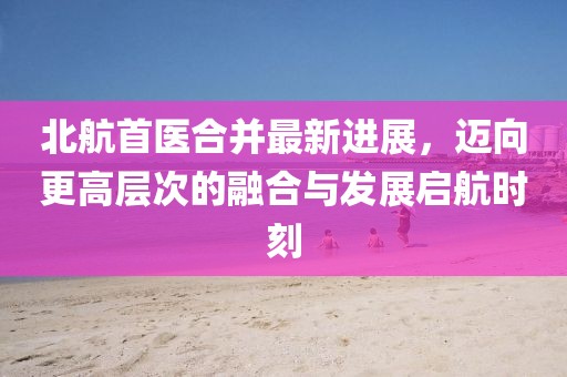 北航首醫(yī)合并最新進展，邁向更高層次的融合與發(fā)展啟航時刻