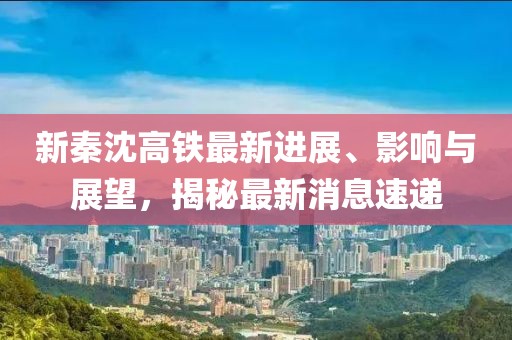 新秦沈高鐵最新進(jìn)展、影響與展望，揭秘最新消息速遞