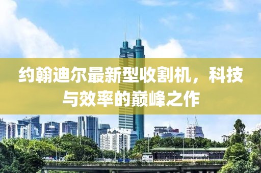 約翰迪爾最新型收割機(jī)，科技與效率的巔峰之作