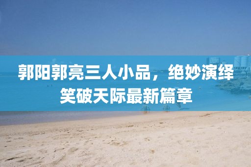郭陽郭亮三人小品，絕妙演繹笑破天際最新篇章
