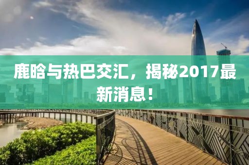 鹿晗與熱巴交匯，揭秘2017最新消息！